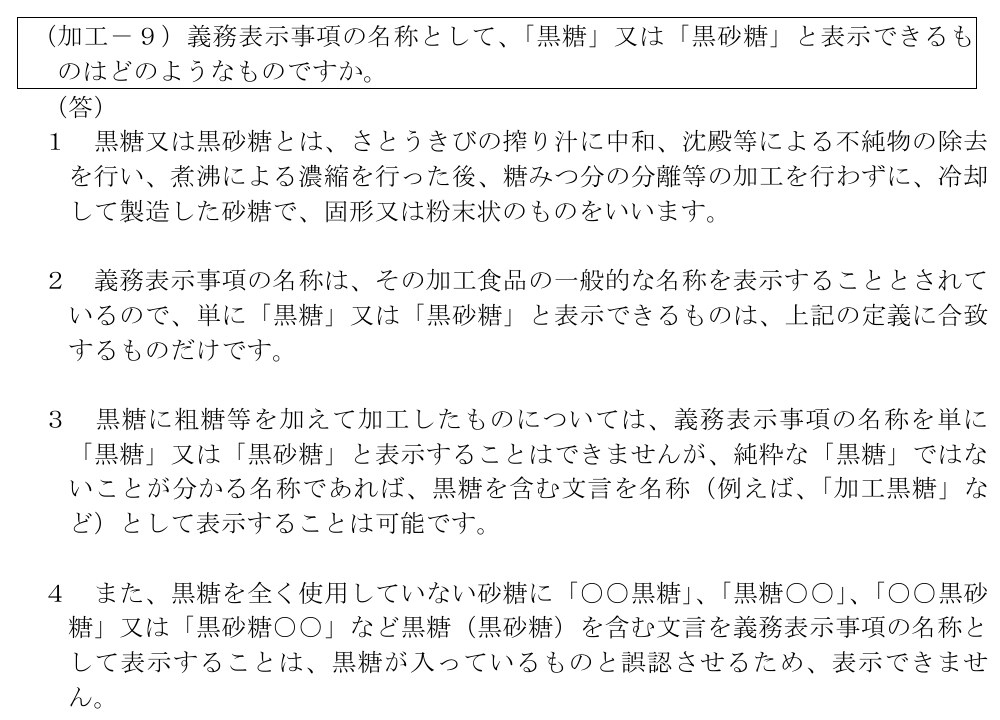 消費者庁「食品表示基準Q&A」第2章 加工食品の加工－9。黒糖又は黒砂糖とは、さとうきびの搾り汁に中和、沈殿等による不純物の除去を行い、煮沸による濃縮を行った後、糖みつ分の分離等の加工を行わずに冷却して製造した砂糖で、固形又は粉末状のものとし、単に「黒糖」と表示できるのはこの定義に合うものだけ、粗糖等を加えたものは「加工黒糖」など純粋な黒糖ではないと分かる名称にすると書かれている