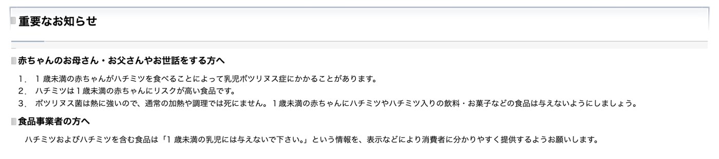 厚生労働省「ハチミツを与えるのは1歳を過ぎてから。」の重要なお知らせ。1歳未満の赤ちゃんがハチミツを食べると乳児ボツリヌス症にかかることがある、ボツリヌス菌は熱に強く通常の加熱や調理では死なないので、ハチミツやハチミツ入りの飲料・お菓子は与えないこと、食品事業者には「1歳未満の乳児には与えないで下さい。」という情報を表示などで分かりやすく提供するよう求めると書かれている