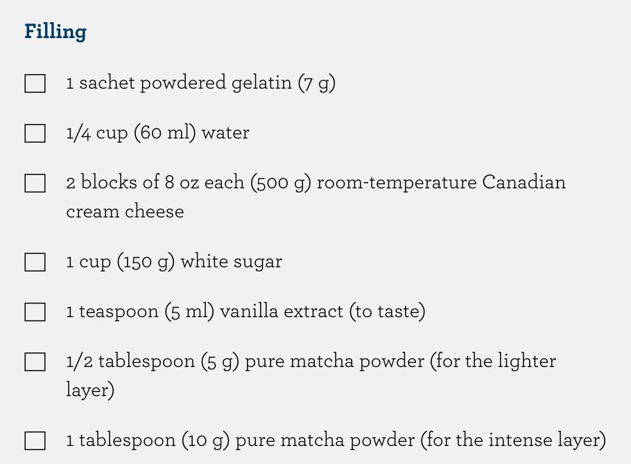 Dairy Farmers of Canadaのレシピ「Matcha Cheesecake」のフィリングの材料。粉ゼラチン1袋（7g）、水60ml、室温のクリームチーズ2個（500g）、砂糖150g、バニラエキス小さじ1、淡い層用の抹茶5g（大さじ1/2）、濃い層用の抹茶10g（大さじ1）
