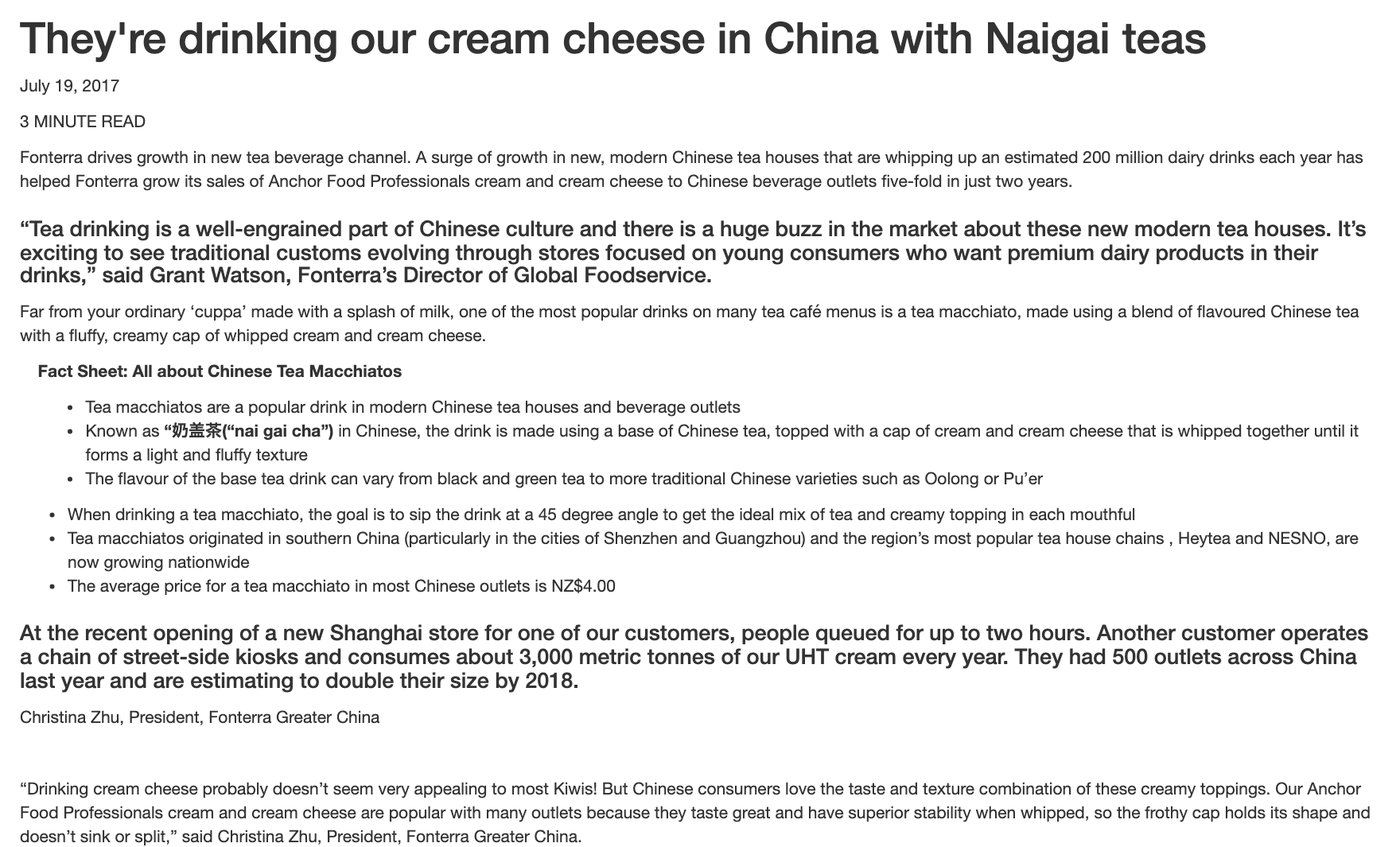 Fonterraの記事「They’re drinking our cream cheese in China with Naigai teas」（2017年7月19日）。中国の茶の店で人気のtea macchiatoは、中国語で奶盖茶と呼ばれ、茶の上に生クリームとクリームチーズを一緒に泡立てた軽い層をのせる。45度の角度で飲むこと、同社のクリームとクリームチーズは泡立てたときの安定性が高く、帽子のような層が沈んだり分かれたりしないと同社が説明していることが書かれている