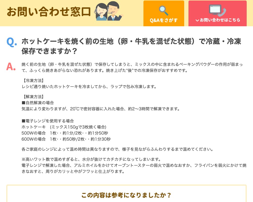 森永製菓のQ&A。ホットケーキを焼く前の生地（卵・牛乳を混ぜた状態）で冷蔵・冷凍保存できるかという質問に、焼く前の生地で保存するとミックスに含まれるベーキングパウダーの作用が弱まって、ふっくら焼きあがらない恐れがあるとし、焼き上げたあとの冷凍保存を勧めている。冷ましてからラップで包んで冷凍し、20℃で密封容器に入れた場合は約2〜3時間で自然解凍できる